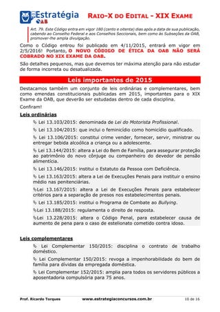 RAIO-X DO EDITAL - XIX EXAME
Prof. Ricardo Torques www.estrategiaconcursos.com.br 10 de 16
Art. 79. Este Código entra em vigor 180 (cento e oitenta) dias após a data de sua publicação,
cabendo ao Conselho Federal e aos Conselhos Seccionais, bem como às Subseções da OAB,
promover-lhe ampla divulgação.
Como o Código entrou foi publicado em 4/11/2015, entrará em vigor em
2/5/2016! Portanto, O NOVO CÓDIGO DE ÉTICA DA OAB NÃO SERÁ
COBRADO NO XIX EXAME DA OAB.
São detalhes pequenos, mas que devemos ter máxima atenção para não estudar
de forma incorreta ou desatualizada.
Leis importantes de 2015
Destacamos também um conjunto de leis ordinárias e complementares, bem
como emendas constitucionais publicadas em 2015, importantes para o XIX
Exame da OAB, que deverão ser estudadas dentro de cada disciplina.
Confiram!
Leis ordinárias
 Lei 13.103/2015: denominada de Lei do Motorista Profissional.
 Lei 13.104/2015: que inclui o feminicídio como homicídio qualificado.
 Lei 13.106/2015: constitui crime vender, fornecer, servir, ministrar ou
entregar bebida alcoólica a criança ou a adolescente.
 Lei 13.144/2015: altera a Lei do Bem de Família, para assegurar proteção
ao patrimônio do novo cônjuge ou companheiro do devedor de pensão
alimentícia.
 Lei 13.146/2015: institui o Estatuto da Pessoa com Deficiência.
 Lei 13.163/2015: altera a Lei de Execuções Penais para instituir o ensino
médio nas penitenciárias.
Lei 13.167/2015: altera a Lei de Execuções Penais para estabelecer
critérios para a separação de presos nos estabelecimentos penais.
 Lei 13.185/2015: institui o Programa de Combate ao Bullying.
Lei 13.188/2015: regulamenta o direito de resposta.
Lei 13.228/2015: altera o Código Penal, para estabelecer causa de
aumento de pena para o caso de estelionato cometido contra idoso.
Leis complementares
 Lei Complementar 150/2015: disciplina o contrato de trabalho
doméstico.
 Lei Complementar 150/2015: revoga a impenhorabilidade do bem de
família para dívidas da empregada doméstica.
 Lei Complementar 152/2015: amplia para todos os servidores públicos a
aposentadoria compulsória para 75 anos.
 