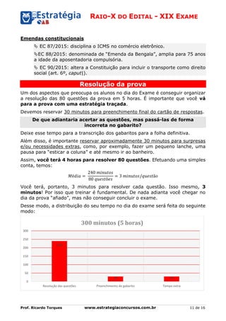 RAIO-X DO EDITAL - XIX EXAME
Prof. Ricardo Torques www.estrategiaconcursos.com.br 11 de 16
Emendas constitucionais
 EC 87/2015: disciplina o ICMS no comércio eletrônico.
EC 88/2015: denominada de “Emenda da Bengala”, amplia para 75 anos
a idade da aposentadoria compulsória.
 EC 90/2015: altera a Constituição para incluir o transporte como direito
social (art. 6º, caput|).
Resolução da prova
Um dos aspectos que preocupa os alunos no dia do Exame é conseguir organizar
a resolução das 80 questões da prova em 5 horas. É importante que você vá
para a prova com uma estratégia traçada.
Devemos reservar 30 minutos para preenchimento final do cartão de respostas.
De que adiantaria acertar as questões, mas passá-las de forma
incorreta no gabarito?
Deixe esse tempo para a transcrição dos gabaritos para a folha definitiva.
Além disso, é importante reservar aproximadamente 30 minutos para surpresas
e/ou necessidades extras, como, por exemplo, fazer um pequeno lanche, uma
pausa para “esticar a coluna” e até mesmo ir ao banheiro.
Assim, você terá 4 horas para resolver 80 questões. Efetuando uma simples
conta, temos:
𝑀é𝑑𝑖𝑎 =
240 𝑚𝑖𝑛𝑢𝑡𝑜𝑠
80 𝑞𝑢𝑒𝑠𝑡õ𝑒𝑠
= 3 𝑚𝑖𝑛𝑢𝑡𝑜𝑠/𝑞𝑢𝑒𝑠𝑡ã𝑜
Você terá, portanto, 3 minutos para resolver cada questão. Isso mesmo, 3
minutos! Por isso que treinar é fundamental. De nada adianta você chegar no
dia da prova “afiado”, mas não conseguir concluir o exame.
Desse modo, a distribuição do seu tempo no dia do exame será feita do seguinte
modo:
240
30 30
0
50
100
150
200
250
300
Resolução das questões Preenchimento do gabarito Tempo extra
300 minutos (5 horas)
 