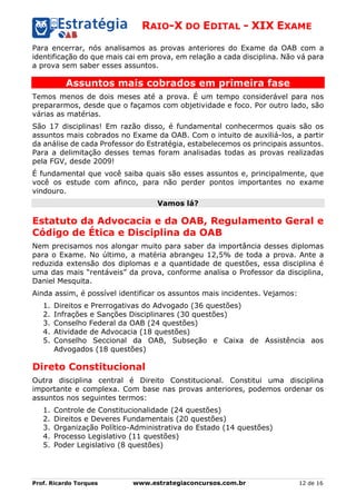 RAIO-X DO EDITAL - XIX EXAME
Prof. Ricardo Torques www.estrategiaconcursos.com.br 12 de 16
Para encerrar, nós analisamos as provas anteriores do Exame da OAB com a
identificação do que mais cai em prova, em relação a cada disciplina. Não vá para
a prova sem saber esses assuntos.
Assuntos mais cobrados em primeira fase
Temos menos de dois meses até a prova. É um tempo considerável para nos
prepararmos, desde que o façamos com objetividade e foco. Por outro lado, são
várias as matérias.
São 17 disciplinas! Em razão disso, é fundamental conhecermos quais são os
assuntos mais cobrados no Exame da OAB. Com o intuito de auxiliá-los, a partir
da análise de cada Professor do Estratégia, estabelecemos os principais assuntos.
Para a delimitação desses temas foram analisadas todas as provas realizadas
pela FGV, desde 2009!
É fundamental que você saiba quais são esses assuntos e, principalmente, que
você os estude com afinco, para não perder pontos importantes no exame
vindouro.
Vamos lá?
Estatuto da Advocacia e da OAB, Regulamento Geral e
Código de Ética e Disciplina da OAB
Nem precisamos nos alongar muito para saber da importância desses diplomas
para o Exame. No último, a matéria abrangeu 12,5% de toda a prova. Ante a
reduzida extensão dos diplomas e a quantidade de questões, essa disciplina é
uma das mais “rentáveis” da prova, conforme analisa o Professor da disciplina,
Daniel Mesquita.
Ainda assim, é possível identificar os assuntos mais incidentes. Vejamos:
1. Direitos e Prerrogativas do Advogado (36 questões)
2. Infrações e Sanções Disciplinares (30 questões)
3. Conselho Federal da OAB (24 questões)
4. Atividade de Advocacia (18 questões)
5. Conselho Seccional da OAB, Subseção e Caixa de Assistência aos
Advogados (18 questões)
Direto Constitucional
Outra disciplina central é Direito Constitucional. Constitui uma disciplina
importante e complexa. Com base nas provas anteriores, podemos ordenar os
assuntos nos seguintes termos:
1. Controle de Constitucionalidade (24 questões)
2. Direitos e Deveres Fundamentais (20 questões)
3. Organização Político-Administrativa do Estado (14 questões)
4. Processo Legislativo (11 questões)
5. Poder Legislativo (8 questões)
 