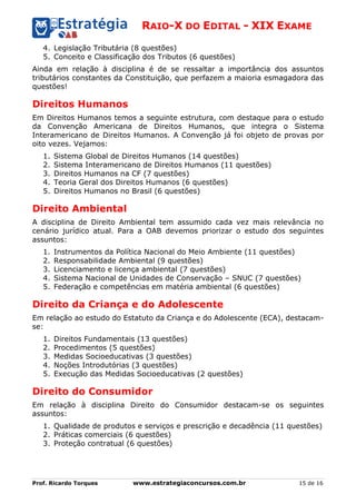 RAIO-X DO EDITAL - XIX EXAME
Prof. Ricardo Torques www.estrategiaconcursos.com.br 15 de 16
4. Legislação Tributária (8 questões)
5. Conceito e Classificação dos Tributos (6 questões)
Ainda em relação à disciplina é de se ressaltar a importância dos assuntos
tributários constantes da Constituição, que perfazem a maioria esmagadora das
questões!
Direitos Humanos
Em Direitos Humanos temos a seguinte estrutura, com destaque para o estudo
da Convenção Americana de Direitos Humanos, que integra o Sistema
Interamericano de Direitos Humanos. A Convenção já foi objeto de provas por
oito vezes. Vejamos:
1. Sistema Global de Direitos Humanos (14 questões)
2. Sistema Interamericano de Direitos Humanos (11 questões)
3. Direitos Humanos na CF (7 questões)
4. Teoria Geral dos Direitos Humanos (6 questões)
5. Direitos Humanos no Brasil (6 questões)
Direito Ambiental
A disciplina de Direito Ambiental tem assumido cada vez mais relevância no
cenário jurídico atual. Para a OAB devemos priorizar o estudo dos seguintes
assuntos:
1. Instrumentos da Política Nacional do Meio Ambiente (11 questões)
2. Responsabilidade Ambiental (9 questões)
3. Licenciamento e licença ambiental (7 questões)
4. Sistema Nacional de Unidades de Conservação – SNUC (7 questões)
5. Federação e competências em matéria ambiental (6 questões)
Direito da Criança e do Adolescente
Em relação ao estudo do Estatuto da Criança e do Adolescente (ECA), destacam-
se:
1. Direitos Fundamentais (13 questões)
2. Procedimentos (5 questões)
3. Medidas Socioeducativas (3 questões)
4. Noções Introdutórias (3 questões)
5. Execução das Medidas Socioeducativas (2 questões)
Direito do Consumidor
Em relação à disciplina Direito do Consumidor destacam-se os seguintes
assuntos:
1. Qualidade de produtos e serviços e prescrição e decadência (11 questões)
2. Práticas comerciais (6 questões)
3. Proteção contratual (6 questões)
 