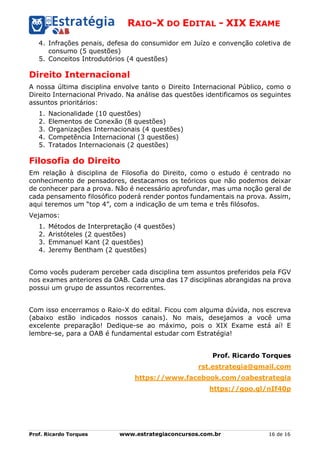 RAIO-X DO EDITAL - XIX EXAME
Prof. Ricardo Torques www.estrategiaconcursos.com.br 16 de 16
4. Infrações penais, defesa do consumidor em Juízo e convenção coletiva de
consumo (5 questões)
5. Conceitos Introdutórios (4 questões)
Direito Internacional
A nossa última disciplina envolve tanto o Direito Internacional Público, como o
Direito Internacional Privado. Na análise das questões identificamos os seguintes
assuntos prioritários:
1. Nacionalidade (10 questões)
2. Elementos de Conexão (8 questões)
3. Organizações Internacionais (4 questões)
4. Competência Internacional (3 questões)
5. Tratados Internacionais (2 questões)
Filosofia do Direito
Em relação à disciplina de Filosofia do Direito, como o estudo é centrado no
conhecimento de pensadores, destacamos os teóricos que não podemos deixar
de conhecer para a prova. Não é necessário aprofundar, mas uma noção geral de
cada pensamento filosófico poderá render pontos fundamentais na prova. Assim,
aqui teremos um “top 4”, com a indicação de um tema e três filósofos.
Vejamos:
1. Métodos de Interpretação (4 questões)
2. Aristóteles (2 questões)
3. Emmanuel Kant (2 questões)
4. Jeremy Bentham (2 questões)
Como vocês puderam perceber cada disciplina tem assuntos preferidos pela FGV
nos exames anteriores da OAB. Cada uma das 17 disciplinas abrangidas na prova
possui um grupo de assuntos recorrentes.
Com isso encerramos o Raio-X do edital. Ficou com alguma dúvida, nos escreva
(abaixo estão indicados nossos canais). No mais, desejamos a você uma
excelente preparação! Dedique-se ao máximo, pois o XIX Exame está aí! E
lembre-se, para a OAB é fundamental estudar com Estratégia!
Prof. Ricardo Torques
rst.estrategia@gmail.com
https://www.facebook.com/oabestrategia
https://goo.gl/nIf40p
 
