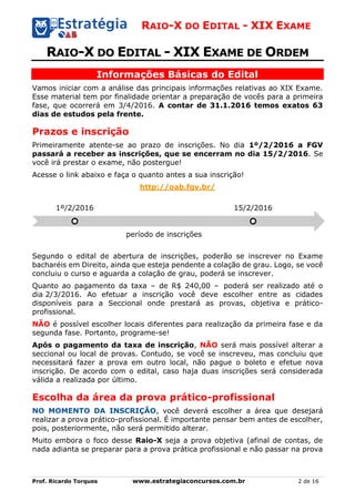 RAIO-X DO EDITAL - XIX EXAME
Prof. Ricardo Torques www.estrategiaconcursos.com.br 2 de 16
RAIO-X DO EDITAL - XIX EXAME DE ORDEM
Informações Básicas do Edital
Vamos iniciar com a análise das principais informações relativas ao XIX Exame.
Esse material tem por finalidade orientar a preparação de vocês para a primeira
fase, que ocorrerá em 3/4/2016. A contar de 31.1.2016 temos exatos 63
dias de estudos pela frente.
Prazos e inscrição
Primeiramente atente-se ao prazo de inscrições. No dia 1º/2/2016 a FGV
passará a receber as inscrições, que se encerram no dia 15/2/2016. Se
você irá prestar o exame, não postergue!
Acesse o link abaixo e faça o quanto antes a sua inscrição!
http://oab.fgv.br/
Segundo o edital de abertura de inscrições, poderão se inscrever no Exame
bacharéis em Direito, ainda que esteja pendente a colação de grau. Logo, se você
concluiu o curso e aguarda a colação de grau, poderá se inscrever.
Quanto ao pagamento da taxa – de R$ 240,00 – poderá ser realizado até o
dia 2/3/2016. Ao efetuar a inscrição você deve escolher entre as cidades
disponíveis para a Seccional onde prestará as provas, objetiva e prático-
profissional.
NÃO é possível escolher locais diferentes para realização da primeira fase e da
segunda fase. Portanto, programe-se!
Após o pagamento da taxa de inscrição, NÃO será mais possível alterar a
seccional ou local de provas. Contudo, se você se inscreveu, mas concluiu que
necessitará fazer a prova em outro local, não pague o boleto e efetue nova
inscrição. De acordo com o edital, caso haja duas inscrições será considerada
válida a realizada por último.
Escolha da área da prova prático-profissional
NO MOMENTO DA INSCRIÇÃO, você deverá escolher a área que desejará
realizar a prova prático-profissional. É importante pensar bem antes de escolher,
pois, posteriormente, não será permitido alterar.
Muito embora o foco desse Raio-X seja a prova objetiva (afinal de contas, de
nada adianta se preparar para a prova prática profissional e não passar na prova
1º/2/2016
período de inscrições
15/2/2016
 