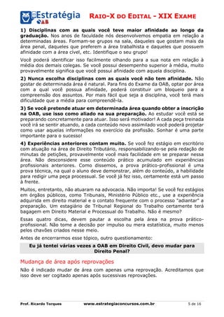 RAIO-X DO EDITAL - XIX EXAME
Prof. Ricardo Torques www.estrategiaconcursos.com.br 5 de 16
1) Disciplinas com as quais você teve maior afinidade ao longo da
graduação. Nos anos de faculdade nós desenvolvemos empatia em relação a
determinadas áreas. Formam-se grupos na sala, daqueles que gostam mais da
área penal, daqueles que preferem a área trabalhista e daqueles que possuem
afinidade com a área cível, etc. Identifique o seu grupo!
Você poderá identificar isso facilmente olhando para a sua nota em relação à
média dos demais colegas. Se você possui desempenho superior à média, muito
provavelmente significa que você possui afinidade com aquela disciplina.
2) Nunca escolha disciplinas com as quais você não tem afinidade. Não
gostar de determinada área é natural. Para fins do Exame da OAB, optar por área
com a qual você possua afinidade, poderá constituir um bloqueio para a
compreensão dos assuntos. Por mais fácil que seja a disciplina, você terá mais
dificuldade que a média para compreendê-la.
3) Se você pretende atuar em determinada área quando obter a inscrição
na OAB, use isso como aliado na sua preparação. Ao estudar você está se
preparando concretamente para atuar. Isso será motivador! A cada peça treinada
você irá se sentir atuando, a cada conteúdo novo assimilado você poderá projetar
como usar aquelas informações no exercício da profissão. Sonhar é uma parte
importante para o sucesso!
4) Experiências anteriores contam muito. Se você fez estágio em escritório
com atuação na área de Direito Tributário, responsabilizando-se pela redação de
minutas de petições, provavelmente você mais facilidade em se preparar nessa
área. Não desconsidere esse conteúdo prático acumulado em experiências
profissionais anteriores. Como dissemos, a prova prático-profissional é uma
prova técnica, na qual o aluno deve demonstrar, além do conteúdo, a habilidade
para redigir uma peça processual. Se você já fez isso, certamente está um passo
à frente.
Muitos, entretanto, não atuaram na advocacia. Não importa! Se você fez estágios
em órgãos públicos, como Tribunais, Ministério Público etc., use a experiência
adquirida em direito material e o contato frequente com o processo "adiantar" a
preparação. Um estagiário de Tribunal Regional do Trabalho certamente terá
bagagem em Direito Material e Processual do Trabalho. Não é mesmo?
Essas quatro dicas, devem pautar a escolha pela área na prova prático-
profissional. Não tome a decisão por impulso ou mera estatística, muito menos
pelos chavões criados nesse meio.
Antes de encerrarmos esse tópico, outro questionamento:
Eu já tentei várias vezes a OAB em Direito Civil, devo mudar para
Direito Penal?
Mudança de área após reprovações
Não é indicado mudar de área com apenas uma reprovação. Acreditamos que
isso deve ser cogitado apenas após sucessivas reprovações.
 