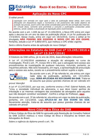RAIO-X DO EDITAL - XIX EXAME
Prof. Ricardo Torques www.estrategiaconcursos.com.br 9 de 16
Aplicação do Novo CPC
O edital prevê:
Legislação com entrada em vigor após a data de publicação deste edital, bem como
alterações em dispositivos legais e normativos a ele posteriores não serão objetivo de
avalição nas provas, assim como não serão consideradas para fins de correção das mesmas.
Em virtude disso, somente será permitida a consulta a publicações produzidas pelas
editoras, sendo vedada a atualização de legislação pelos examinandos.
De acordo com o art. 1.045 da Lei nº 13.105/2015, o Novo CPC entra em vigor
após o decurso de um ano da data da publicação oficial. A Lei foi publicada em
17/3/2015. Desse modo, entra em vigor em 18/3/2016. Como o edital já foi
divulgado, NÃO PODERÁ SER EXIGIDO O NOVO CPC NO XIX EXAME.
Portanto, estude a Lei nº 5.869/1973, que instituiu o CPC então vigente.
Será o último Exame antes da aplicação do novo Código!
Alterações no Estatuto da OAB (Lei nº 13.245/2016 e
Lei nº 13.247/2016)
O Estatuto da OAB sofreu, já no ano de 2016, duas alterações relevantes.
A Lei nº 13.245/2016 estabelece a atuação do advogado no curso da
investigação. Prevê o art. 7º, incisos XIV e XXI, que o advogado terá acesso aos
procedimentos de investigação de qualquer natureza, incluindo, portanto, os
inquéritos policiais. Não será necessário, em regra, a apresentação de procuração
para o acesso aos autos, exceto se o procedimento estiver sujeito a sigilo.
De acordo com o art. 2º da referida lei, ela entrou em vigor
nada data da publicação, portanto, em 13/1/2016.
Logo, SERÁ APLICADA AO XIX EXAME DA OAB. Trata-se
de assunto que possui grandes chances de ser cobrado em
prova! Atenção!
A Lei nº 13.247/2015, por sua vez, conforme ensina o Prof. Gabriel Rabelo, ela
"criou a sociedade individual de advocacia, o que deve trazer ganhos de
tributação e as mesmas vantagens das sociedades de advogados para aqueles
que não desejam constituir sociedade". Confira o artigo do Professor, aqui.
De acordo com o art. 3º da referida lei, ela entrou em vigor na data da publicação,
portanto, em 13/1/2016. Logo, APLICA-SE AO XIX EXAME DA OAB.
Novamente atenção, trata-se de assunto que possui grandes chances de ser
cobrado em prova!
Novo Código de Ética da OAB
O Novo Código de Ética da OAB foi aprovado pela Resolução do Conselho Federal
da OAB 2/2015 instituiu o novo Código de Ética e Disciplina da Ordem dos
Advogados do Brasil.
Sobre a vigência do diploma prevê o art. 79:
 
