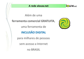 A rede alouw.net


         Além de uma
ferramenta comercial GRATUITA,
      uma ferramenta de
      INCLUSÃO DIGITAL
   para milhares de pessoas
     sem acesso a Internet
          no BRASIL
            CONFIDENCIAL ● APRESENTAÇÃO INTERNA – NÃO DISTRIBUIR
 