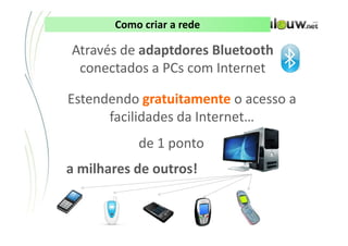 Como criar a rede

Através de adaptdores Bluetooth
 conectados a PCs com Internet

Estendendo gratuitamente o acesso a
      facilidades da Internet…
                de 1 ponto
a milhares de outros!


        CONFIDENCIAL ● APRESENTAÇÃO INTERNA – NÃO DISTRIBUIR
 