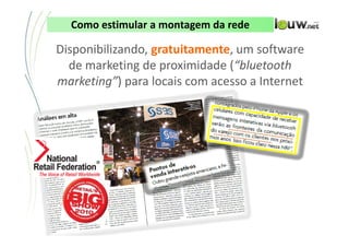 Como estimular a montagem da rede

Disponibilizando, gratuitamente, um software
  de marketing de proximidade (“bluetooth
marketing”) para locais com acesso a Internet




           CONFIDENCIAL ● APRESENTAÇÃO INTERNA – NÃO DISTRIBUIR
 