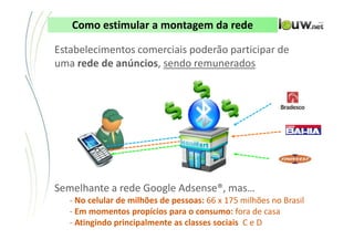 Como estimular a montagem da rede

Estabelecimentos comerciais poderão participar de
uma rede de anúncios, sendo remunerados




Semelhante a rede Google Adsense®, mas…
   - No celular de milhões de pessoas: 66 x 175 milhões no Brasil
   - Em momentos propícios para o consumo: fora de casa
   - Atingindo principalmente as classes sociais C e D
                 CONFIDENCIAL ● APRESENTAÇÃO INTERNA – NÃO DISTRIBUIR
 