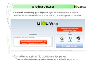 A rede alouw.net
 Bluetooth Marketing para lojas: criação de anúncios em 1 clique!
 Serão exibidos nos celulares dos usuários que estão perto da antena




                                                                            opção para anexar arquivo
                                                                               multimídia no envio




        espaço para escrever a mensagem do
         anúncio a ser enviado aos celulares




Informações estatísticas são providas em tempo real:
   Quantidade de pessoas, quantas receberam o anúncio, entre outras
                         CONFIDENCIAL ● APRESENTAÇÃO INTERNA – NÃO DISTRIBUIR
 