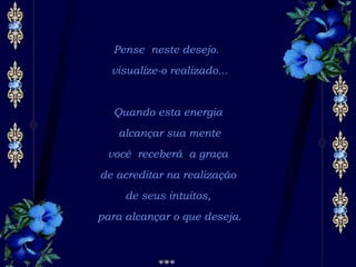 Pense neste desejo.  visualize-o realizado... Quando esta energia  alcançar sua mente você receberá a graça  de acreditar na realização  de seus intuitos,  para alcançar o que deseja. 