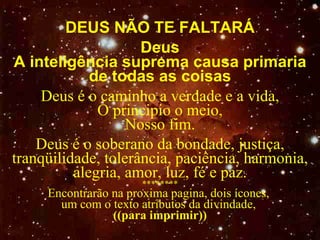 DEUS NÃO TE FALTAR Á Deus A inteligência suprema causa primaria de todas as coisas Deus é o caminho a verdade e a vida, O  principio o meio, N osso fim. Deus é o soberano da bondade, justiça, tranqüilidade, tolerância, paciência, harmonia, alegria, amor, luz, fé e paz. ******** Encontrarão na proxima pagina, dois ícones,  um com o texto atributos da divindade,  ((para imprimir)) 