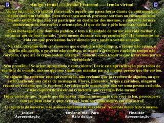 Amigo virtual ---- Irmão Fraternal ----  Irmão virtual   Amigo ou irmão, virtual ou fraternal; é aquele que passa horas diante de uma maquina, elaborando um trabalho, para elevar seu astral, provocar sorrisos ou encantamentos, mesmo sabendo que não vai participar ou desfrutar dos mesmos,  e  ainda lhe fornece conhecimentos, instruções e orientações. O que ele faz é pêlo bem estar social...!   Essa mensagem é de domínio publico, e tem a finalidade de tornar sua vida melhor e encantar aos de boa vontade; “pelo menos durante sua apresentação!”   Há momentos na vida em que precisamos fazer silencio para ouvir a voz do coração.   Na vida, devemos cultivar tesouros que o dinheiro não compra, o tempo não apaga, o ladrão não rouba, o governo não confisca, as traças a ferrugem e ação do tempo não corroem, e que até os cegos podem enxergar.   Somente esses tesouros que levar emos  para a eternidade!   Sem pressão...! Se  achar apropriado e  conveniente,  Envie esta apresentação  para  todos de sua lista de   e-mails, mesmo que isso signifique mandar para a mesma pessoa que lhe enviou. Se alguém lhe retornar esta apresentação, não reclame que já recebeu de alguém, ou que estão enchendo sua caixa de mensagem. Flores, presentes, beijos e carinhos, ninguém recusa ou reclama que já recebeu!  Agradeça pelo menos, por não ser uma pessoa excluída,  e não esqueça de avisar ao remetente que recebeu .  Pelo menos ! Fique certo de que: Aquele que lhe enviar alguma mensagem que você já leu, preocupa-se com seu bem estar e quer ver você bem, sorrindo alegre, em alto astral!   O arquiteto do universo, não assinou nenhuma de suas obras! Aqui está sendo feito o mesmo.   Finalizar  Apresentação Enviar e-mail Para Raio de Luz Iniciar Apresentação 