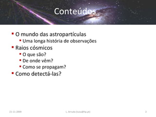 Conteúdos O mundo das astropartículas Uma longa história de observações Raios cósmicos O que são? De onde vêm? Como se propagam? Como detectá-las? 21-11-2009 L. Arruda (luisa@lip.pt) 