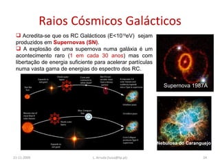 Raios Cósmicos Galácticos 21-11-2009 L. Arruda (luisa@lip.pt) Acredita-se que os RC Galácticos (E<10 18 eV)  sejam produzidos em  Supernovas   (SN) . A explosão de uma supernova numa galáxia é um acontecimento raro ( 1 em cada 30 anos ) mas com libertação de energia suficiente para acelerar partículas numa vasta gama de energias do espectro dos RC. Supernova 1987A Nebulosa do Caranguejo 