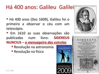 Há 400 anos: Galileu  Galilei 21-11-2009 Há 400 anos (Dez 1609), Galileu foi o primeiro a observar o céu com um telescópio. Em 1610 as suas observações são publicadas num livro:  SIDEREUS NUNCIUS  –  o mensageiro das estrelas Revolução na astronomia Revolução na física 