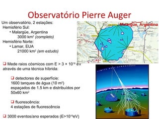 Observatório Pierre Auger Mede raios cósmicos com E > 3 × 10 18  eV através de uma técnica híbrida: detectores de superfície:  1600 tanques de água (10 m 2 ) espaçados de 1.5 km e distribuídos por 50x60 km 2 fluorescência:  4 estações de fluorescência 3000 eventos/ano esperados (E>10 19 eV) Um observatório, 2 estações: Hemisfério Sul: Malargüe, Argentina 3000 km 2  (completo) Hemisfério Norte: Lamar, EUA 21000 km 2  (em estudo) Malargüe, Argentina 