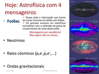 Hoje: Astrofísica com 4 mensageiros Fotões  Neutrinos Raios cósmicos (p,e - ,p,e + ,...) Ondas gravitacionais 21-11-2009 L. Arruda (luisa@lip.pt) Quase toda a informação que temos do nosso Universo foi obtida com fotões. Os grandes avanços em astrofísica coincidiram com a extensão da gama de comprimentos de onda observados. Mensageiros por excelência!  Mas agora não os únicos... 