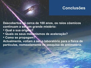 Conclusões Descobertos há cerca de 100 anos, os raios cósmicos continuam a ser um grande mistério: Qual a sua origem? Quais os seus mecanismos de aceleração? Como se propagam? Actualmente, voltam a ser o laboratório para a física de partículas, nomeadamente na pesquisa de antimatéria. 