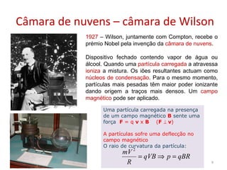 Câmara de nuvens – câmara de Wilson 21-11-2009 1927  – Wilson, juntamente com Compton, recebe o prémio Nobel pela invenção da  câmara de nuvens . Dispositivo fechado contendo vapor de água ou álcool. Quando uma  partícula carregada  a atravessa  ioniza  a mistura. Os iões resultantes actuam como  núcleos de condensação . Para o mesmo momento, partículas mais pesadas têm maior poder ionizante dando origem a traços mais densos. Um  campo magnético  pode ser aplicado. Uma partícula carregada na presença de um campo magnético  B   sente uma força  F  = q  v  x  B   ( F    v ) A partículas sofre uma deflecção no campo magnético O raio de curvatura da partícula: 