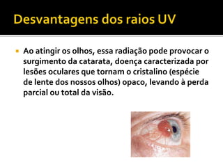    Ao atingir os olhos, essa radiação pode provocar o
    surgimento da catarata, doença caracterizada por
    lesões oculares que tornam o cristalino (espécie
    de lente dos nossos olhos) opaco, levando à perda
    parcial ou total da visão.
 