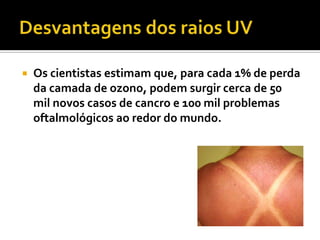   Os cientistas estimam que, para cada 1% de perda
    da camada de ozono, podem surgir cerca de 50
    mil novos casos de cancro e 100 mil problemas
    oftalmológicos ao redor do mundo.
 