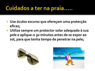  Use óculos escuros que ofereçam uma protecção
  eficaz;
 Utilize sempre um protector solar adequado à sua
  pele e aplique-o 30 minutos antes de se expor ao
  sol, para que tenha tempo de penetrar na pele;
 