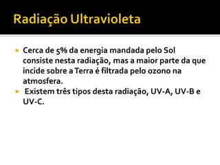  Cerca de 5% da energia mandada pelo Sol
  consiste nesta radiação, mas a maior parte da que
  incide sobre a Terra é filtrada pelo ozono na
  atmosfera.
 Existem três tipos desta radiação, UV-A, UV-B e
  UV-C.
 