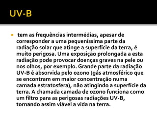     tem as frequências intermédias, apesar de
    corresponder a uma pequeníssima parte da
    radiação solar que atinge a superfície da terra, é
    muito perigosa. Uma exposição prolongada a esta
    radiação pode provocar doenças graves na pele ou
    nos olhos, por exemplo. Grande parte da radiação
    UV-B é absorvida pelo ozono (gás atmosférico que
    se encontram em maior concentração numa
    camada estratosfera), não atingindo a superfície da
    terra. A chamada camada de ozono funciona como
    um filtro para as perigosas radiações UV-B,
    tornando assim viável a vida na terra.
 