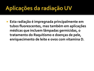    Esta radiação é impregnada principalmente em
    tubos fluorescentes, mas também em aplicações
    médicas que incluem lâmpadas germicidas, o
    tratamento do Raquitismo e doenças de pele,
    enriquecimento de leite e ovos com vitamina D.
 