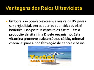    Embora a exposição excessiva aos raios UV possa
    ser prejudicial, em pequenas quantidades ela é
    benéfica. Isso porque esses raios estimulam a
    produção de vitamina D pelo organismo. Esta
    vitamina promove a absorção do cálcio, mineral
    essencial para a boa formação de dentes e ossos.
 