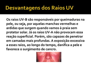 Os raios UV-B são responsáveis por queimaduras na
pele, ou seja, por aquelas manchas vermelhas e
ardidas que surgem quando vamos à praia sem
protetor solar. Já os raios UV-A não provocam essa
reação superficial. Porém, são capazes de penetrar
em camadas mais profundas. A exposição excessiva
a esses raios, ao longo do tempo, danifica a pele e
favorece o surgimento de cancro.
 