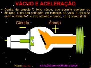 VÁCUO E ACELERAÇÃO
 Dentro da ampola é feito vácuo, que permite acelerar os
  elétrons. Uma alta voltagem, de milhares de volts, é aplicada
  entre o filamento e o alvo (catodo e anodo, - e +) para este fim.

            Cátodo                       Ânodo




         Professor Rodrigo Penna   www.fisicanovestibular.com.br   14
 