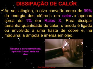 DISSIPAÇÃO DE CALOR
Ao ser atingido, o alvo converte cerca de 99%
 da energia dos elétrons em calor e apenas
 cerca de 1% em Raios X. Para dissipar
 tamanha quantidade de calor, o anodo é ligado
 ou envolvido a uma haste de cobre e, na
 máquina, a ampola é imersa em óleo.


    Observe a cor avermelhada,
     típica do Cobre, atrás do
                alvo.




                           Prof. Rodrigo Penna
                                                 16
 