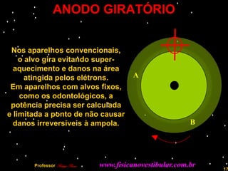 ANODO GIRATÓRIO


 Nos aparelhos convencionais,
    o alvo gira evitando super-
  aquecimento e danos na área
      atingida pelos elétrons.             A
 Em aparelhos com alvos fixos,
    como os odontológicos, a
 potência precisa ser calculada
e limitada a ponto de não causar
  danos irreversíveis à ampola.                             B




       Professor Rodrigo Penna   www.fisicanovestibular.com.br   17
 