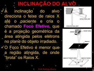INCLINAÇÃO DO ALVO
A     inclinação    do    alvo
 direciona o feixe de raios X
 até o paciente e cria o
 chamado Foco Efetivo, que
 é a projeção geométrica da
 área atingida pelos elétrons
 no plano do objeto irradiado.
O Foco Efetivo é menor que
 a região atingida, de onde
 “brota” os Raios X.

                   Prof. Rodrigo Penna
                                         18
 
