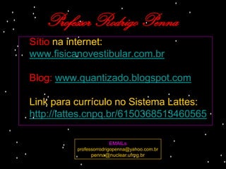 Professor Rodrigo Penna
Sítio na internet:
www.fisicanovestibular.com.br

Blog: www.quantizado.blogspot.com

Link para currículo no Sistema Lattes:
http://lattes.cnpq.br/6150368513460565

                       EMAILs
          professorrodrigopenna@yahoo.com.br
               penna@nuclear.ufmg.br
 