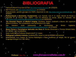 BIBLIOGRAFIA
1.    Fabricante Brand X-ray tube Co, site http://www.brandx-ray.com/, em 27/02/05.
2.    NDT Products, site http://www.ndtproducts.ca/, em 27/05/02.
3.    Radioatividade, apostila educativa da CNEN, disponível no site http://www.cnen.gov.br/default2.asp, em
      20/08/04.
4.    Radioproteção e Dosimetria: Fundamentos, Luiz Tauhata, Ivan P. A. Salati, Renato Di Prinzio e
      Antonieta R. Di Prinzio, IRD, CNEN - tem na biblioteca da escola. Baixei na internete, site
      http://www.ird.gov.br/tauhata/FundamentosCORv5.pdf em 08/08/2004.
5.    The Essential Physics of Medical Imaging, Bushberg, Seibert, Leidholdt e Boone, Ed. Lippincott
      Williams & Wilkins. Tem na biblioteca, mas obviamente é em inglês.
6.    Site      interativo    muito    interessante,     da     Universidade     de    Bristol,    Inglaterra,
      http://hsc.uwe.ac.uk/radiography/RScience/RScienceshome.htm, em 27/02/05.
7.    Bases Físicas e Tecnológicas Aplicadas aos Raios X, Renato Dimenstein e Thomaz Ghilardi Netto,
      Ed. SENAC. Tem na biblioteca.
8.    Aulas multimídia do Professor Sérgio Lúcio P. C. Lopes.
9.    Radiograph in Modern Industry, excelente livro, baixei no site da KODAK internacional.
10.   BONTRAGER, K.L. Tratado de Técnica Radiológica e Base Anatômica. 5ª edição. Rio de Janeiro:
      Guanabara Koogan S.A, 200. 840 p .




              Professor Rodrigo Penna         www.fisicanovestibular.com.br                                 22
 