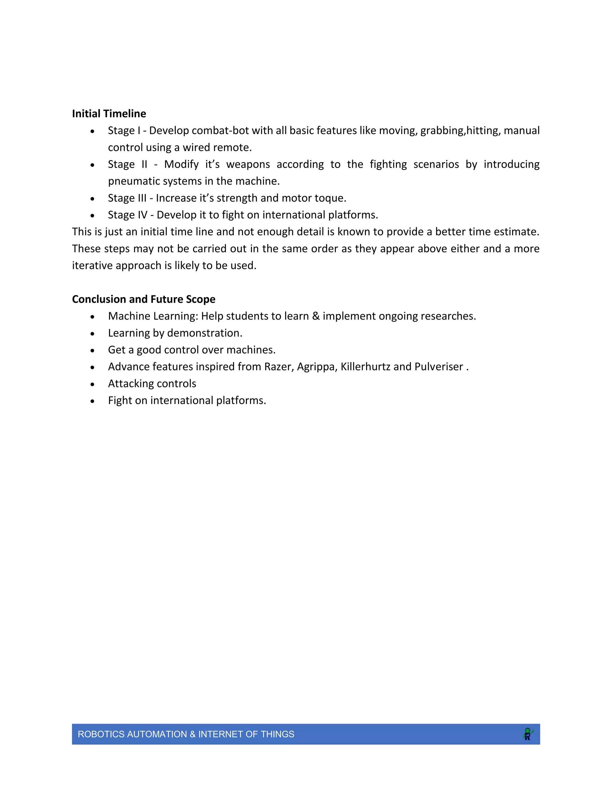 ROBOTICS AUTOMATION & INTERNET OF THINGS
Initial Timeline
 Stage I - Develop combat-bot with all basic features like moving, grabbing,hitting, manual
control using a wired remote.
 Stage II - Modify it’s weapons according to the fighting scenarios by introducing
pneumatic systems in the machine.
 Stage III - Increase it’s strength and motor toque.
 Stage IV - Develop it to fight on international platforms.
This is just an initial time line and not enough detail is known to provide a better time estimate.
These steps may not be carried out in the same order as they appear above either and a more
iterative approach is likely to be used.
Conclusion and Future Scope
 Machine Learning: Help students to learn & implement ongoing researches.
 Learning by demonstration.
 Get a good control over machines.
 Advance features inspired from Razer, Agrippa, Killerhurtz and Pulveriser .
 Attacking controls
 Fight on international platforms.
 