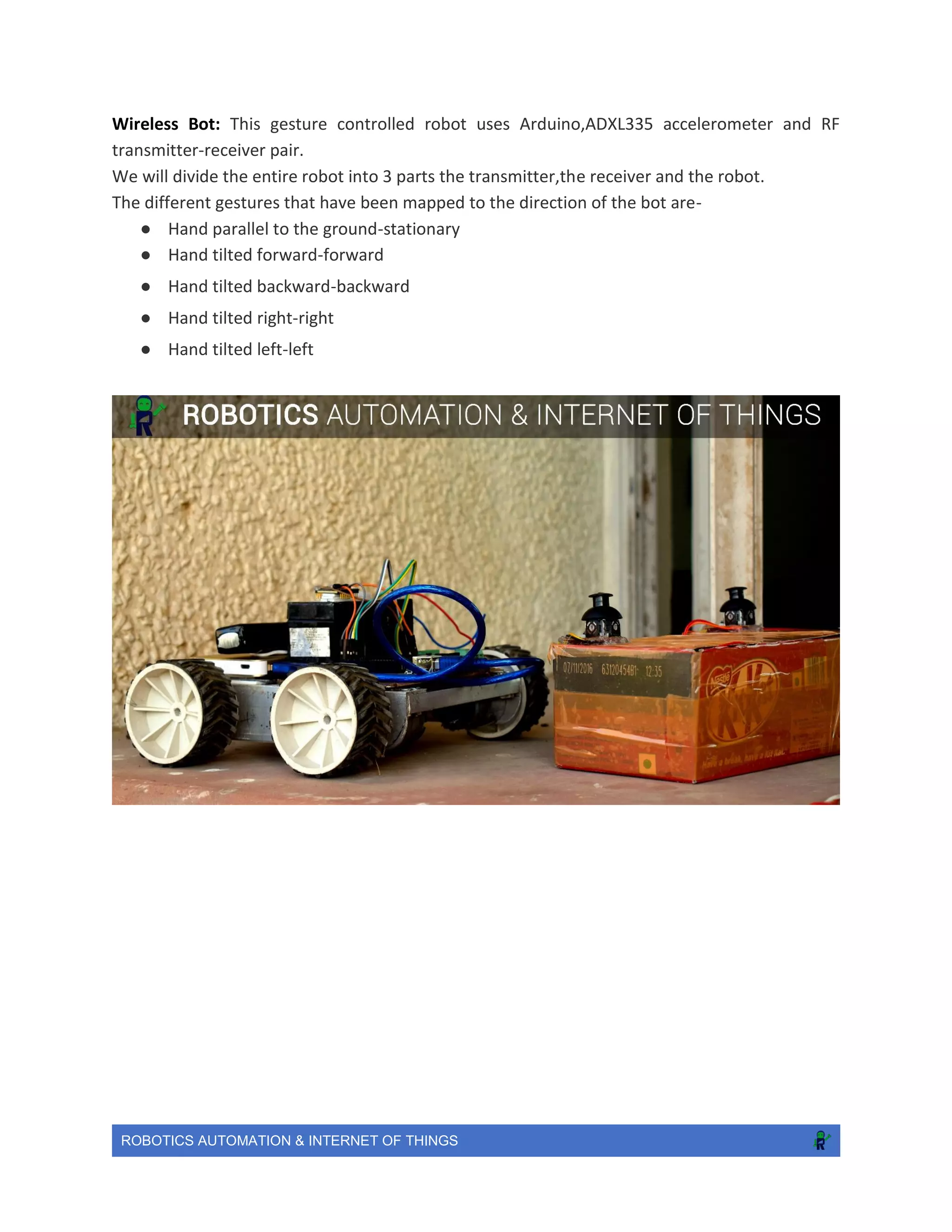 ROBOTICS AUTOMATION & INTERNET OF THINGS
Wireless Bot: This gesture controlled robot uses Arduino,ADXL335 accelerometer and RF
transmitter-receiver pair.
We will divide the entire robot into 3 parts the transmitter,the receiver and the robot.
The different gestures that have been mapped to the direction of the bot are-
● Hand parallel to the ground-stationary
● Hand tilted forward-forward
● Hand tilted backward-backward
● Hand tilted right-right
● Hand tilted left-left
 