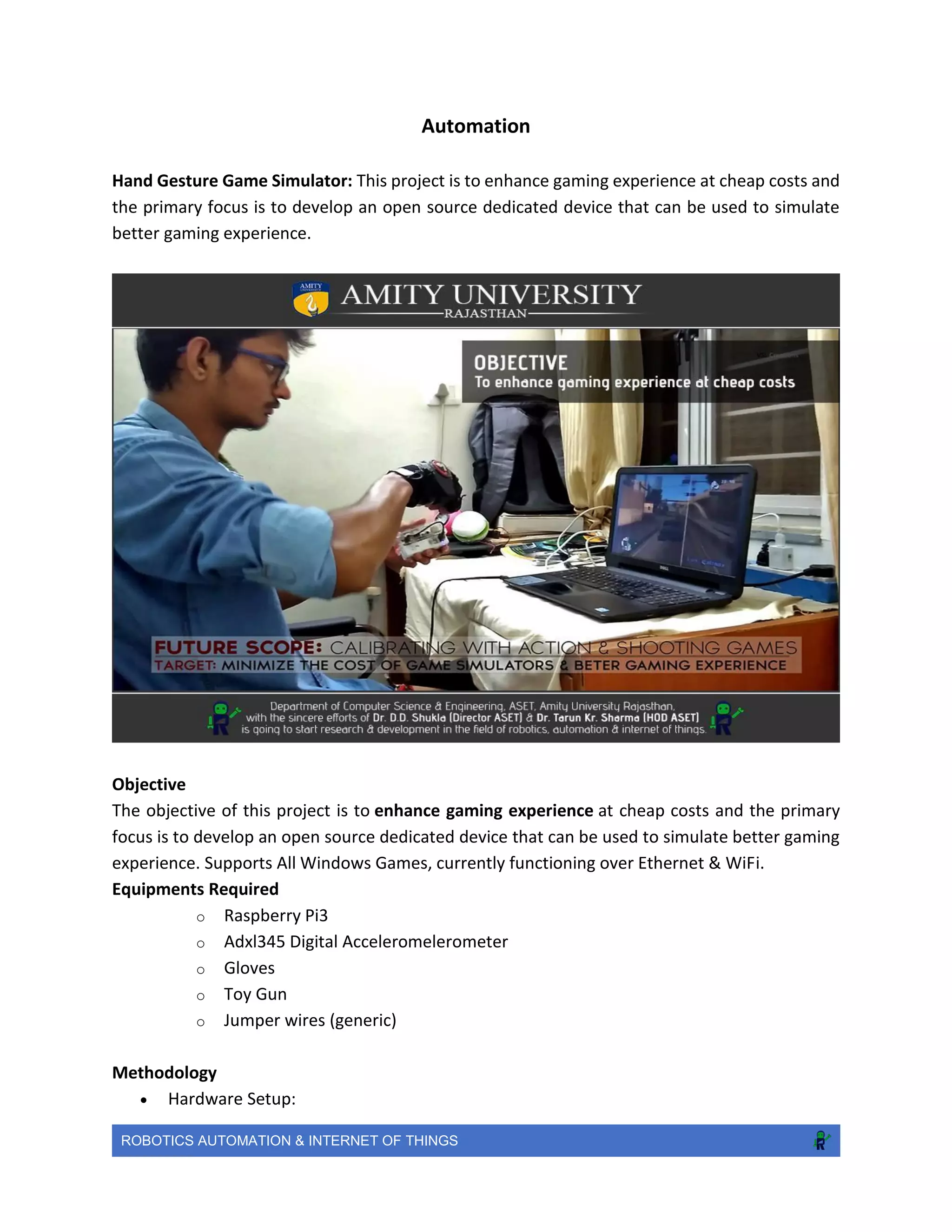 ROBOTICS AUTOMATION & INTERNET OF THINGS
Automation
Hand Gesture Game Simulator: This project is to enhance gaming experience at cheap costs and
the primary focus is to develop an open source dedicated device that can be used to simulate
better gaming experience.
Objective
The objective of this project is to enhance gaming experience at cheap costs and the primary
focus is to develop an open source dedicated device that can be used to simulate better gaming
experience. Supports All Windows Games, currently functioning over Ethernet & WiFi.
Equipments Required
o Raspberry Pi3
o Adxl345 Digital Acceleromelerometer
o Gloves
o Toy Gun
o Jumper wires (generic)
Methodology
 Hardware Setup:
 