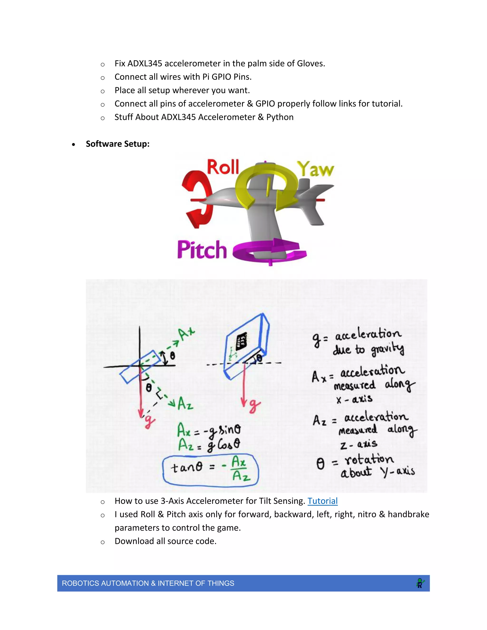 ROBOTICS AUTOMATION & INTERNET OF THINGS
o Fix ADXL345 accelerometer in the palm side of Gloves.
o Connect all wires with Pi GPIO Pins.
o Place all setup wherever you want.
o Connect all pins of accelerometer & GPIO properly follow links for tutorial.
o Stuff About ADXL345 Accelerometer & Python
 Software Setup:
o How to use 3-Axis Accelerometer for Tilt Sensing. Tutorial
o I used Roll & Pitch axis only for forward, backward, left, right, nitro & handbrake
parameters to control the game.
o Download all source code.
 