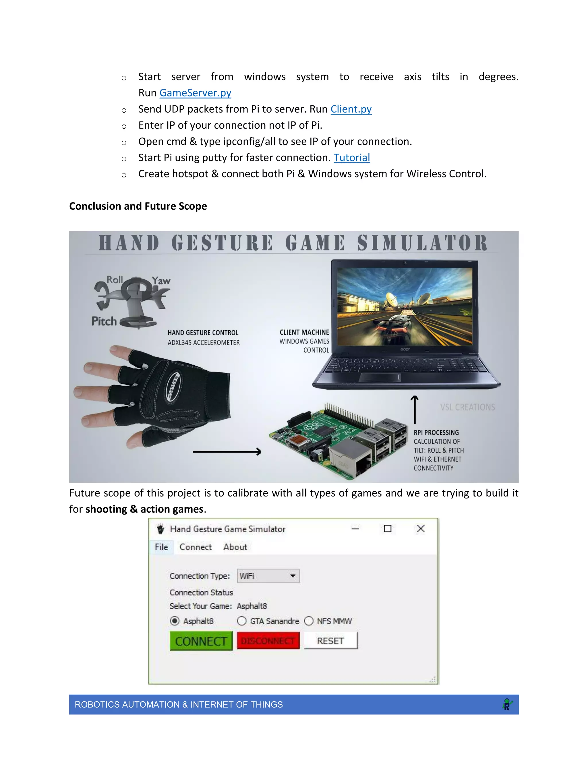 ROBOTICS AUTOMATION & INTERNET OF THINGS
o Start server from windows system to receive axis tilts in degrees.
Run GameServer.py
o Send UDP packets from Pi to server. Run Client.py
o Enter IP of your connection not IP of Pi.
o Open cmd & type ipconfig/all to see IP of your connection.
o Start Pi using putty for faster connection. Tutorial
o Create hotspot & connect both Pi & Windows system for Wireless Control.
Conclusion and Future Scope
Future scope of this project is to calibrate with all types of games and we are trying to build it
for shooting & action games.
 