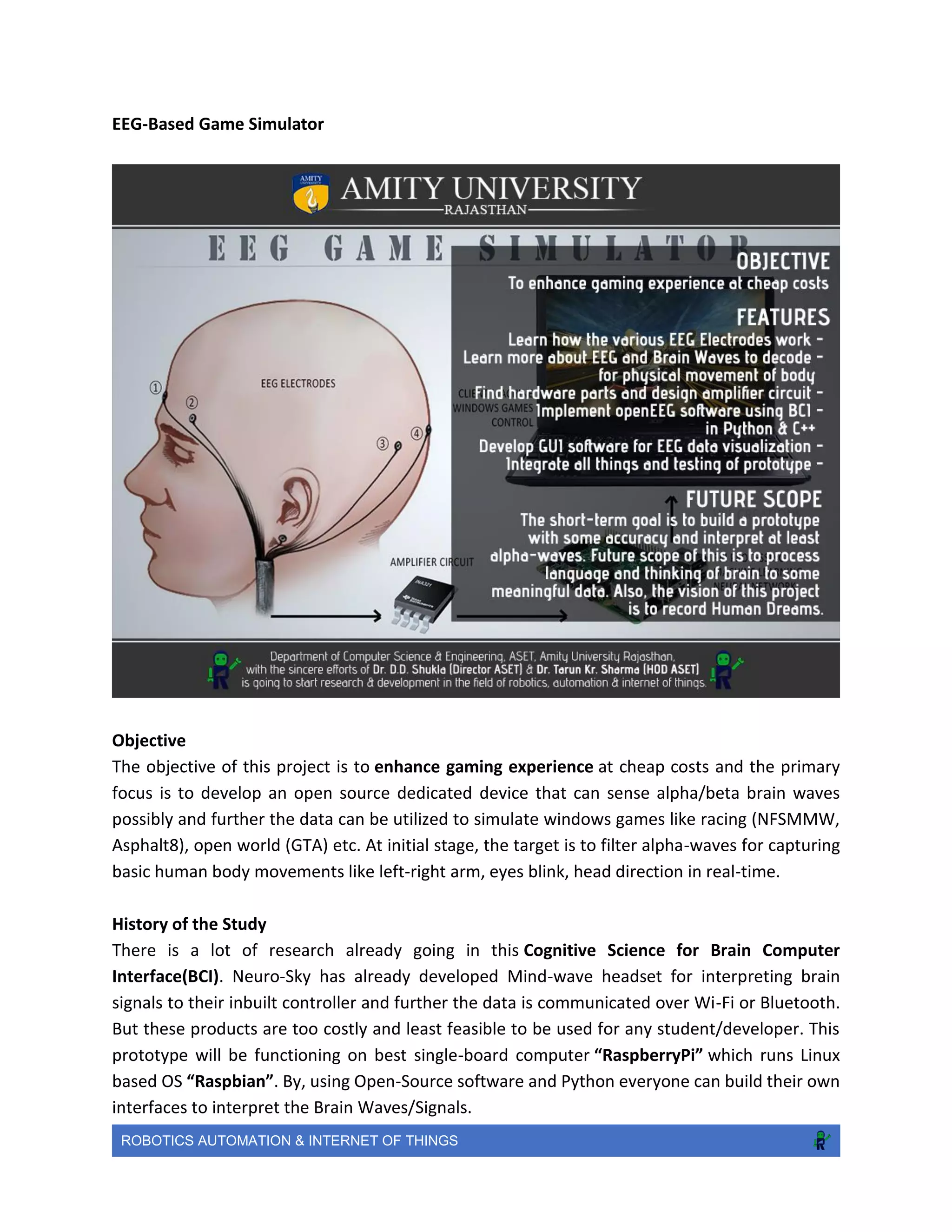 ROBOTICS AUTOMATION & INTERNET OF THINGS
EEG-Based Game Simulator
Objective
The objective of this project is to enhance gaming experience at cheap costs and the primary
focus is to develop an open source dedicated device that can sense alpha/beta brain waves
possibly and further the data can be utilized to simulate windows games like racing (NFSMMW,
Asphalt8), open world (GTA) etc. At initial stage, the target is to filter alpha-waves for capturing
basic human body movements like left-right arm, eyes blink, head direction in real-time.
History of the Study
There is a lot of research already going in this Cognitive Science for Brain Computer
Interface(BCI). Neuro-Sky has already developed Mind-wave headset for interpreting brain
signals to their inbuilt controller and further the data is communicated over Wi-Fi or Bluetooth.
But these products are too costly and least feasible to be used for any student/developer. This
prototype will be functioning on best single-board computer “RaspberryPi” which runs Linux
based OS “Raspbian”. By, using Open-Source software and Python everyone can build their own
interfaces to interpret the Brain Waves/Signals.
 