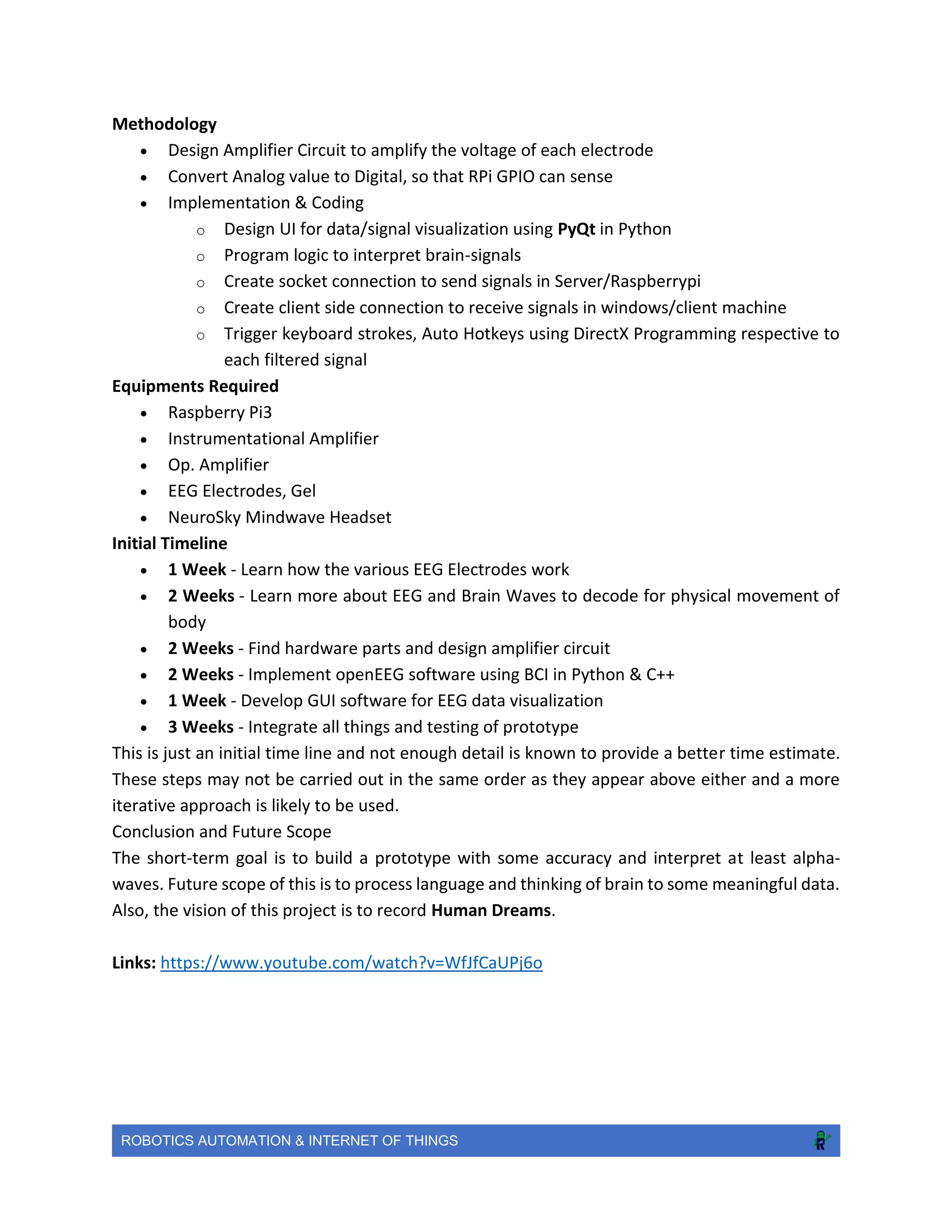 ROBOTICS AUTOMATION & INTERNET OF THINGS
Methodology
 Design Amplifier Circuit to amplify the voltage of each electrode
 Convert Analog value to Digital, so that RPi GPIO can sense
 Implementation & Coding
o Design UI for data/signal visualization using PyQt in Python
o Program logic to interpret brain-signals
o Create socket connection to send signals in Server/Raspberrypi
o Create client side connection to receive signals in windows/client machine
o Trigger keyboard strokes, Auto Hotkeys using DirectX Programming respective to
each filtered signal
Equipments Required
 Raspberry Pi3
 Instrumentational Amplifier
 Op. Amplifier
 EEG Electrodes, Gel
 NeuroSky Mindwave Headset
Initial Timeline
 1 Week - Learn how the various EEG Electrodes work
 2 Weeks - Learn more about EEG and Brain Waves to decode for physical movement of
body
 2 Weeks - Find hardware parts and design amplifier circuit
 2 Weeks - Implement openEEG software using BCI in Python & C++
 1 Week - Develop GUI software for EEG data visualization
 3 Weeks - Integrate all things and testing of prototype
This is just an initial time line and not enough detail is known to provide a better time estimate.
These steps may not be carried out in the same order as they appear above either and a more
iterative approach is likely to be used.
Conclusion and Future Scope
The short-term goal is to build a prototype with some accuracy and interpret at least alpha-
waves. Future scope of this is to process language and thinking of brain to some meaningful data.
Also, the vision of this project is to record Human Dreams.
Links: https://www.youtube.com/watch?v=WfJfCaUPj6o
 