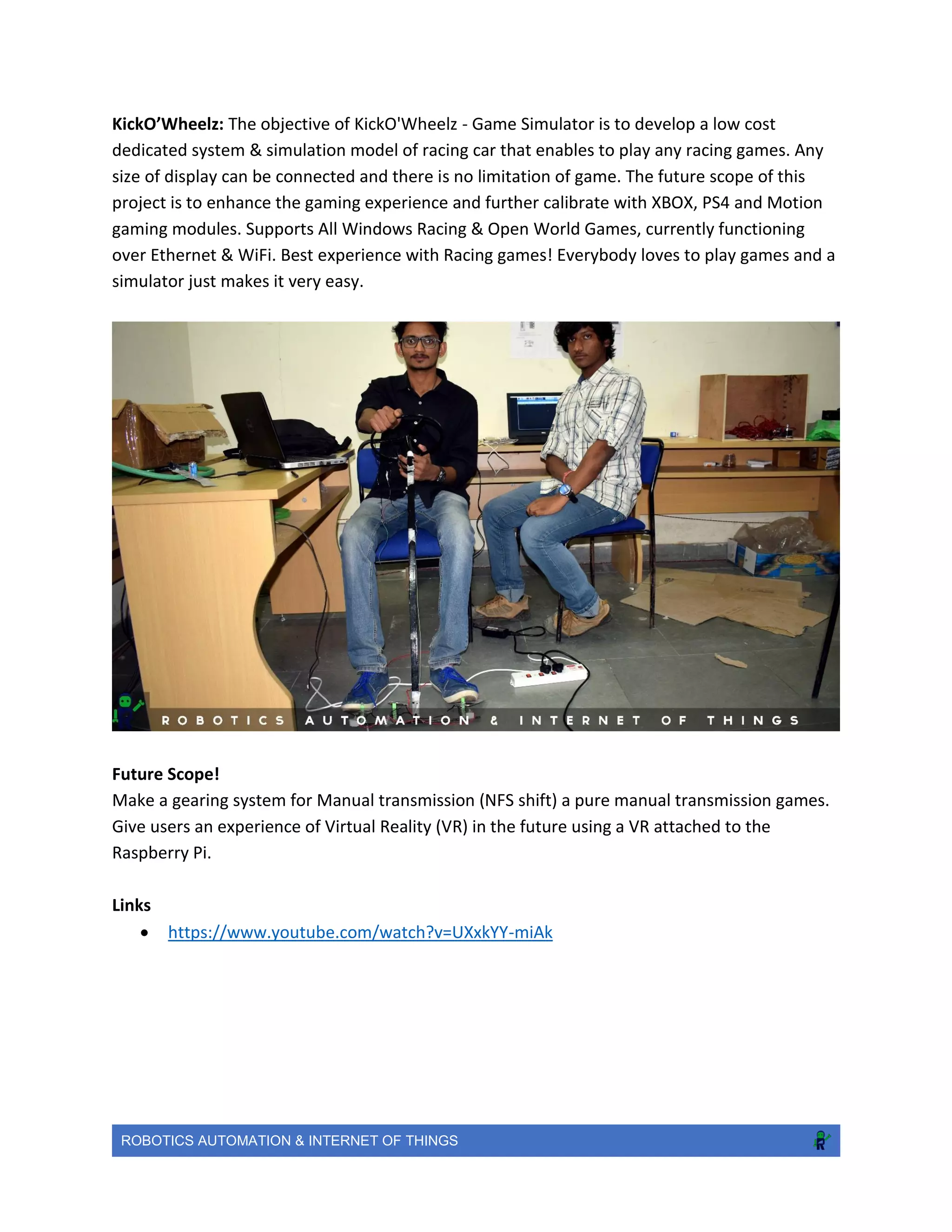 ROBOTICS AUTOMATION & INTERNET OF THINGS
KickO’Wheelz: The objective of KickO'Wheelz - Game Simulator is to develop a low cost
dedicated system & simulation model of racing car that enables to play any racing games. Any
size of display can be connected and there is no limitation of game. The future scope of this
project is to enhance the gaming experience and further calibrate with XBOX, PS4 and Motion
gaming modules. Supports All Windows Racing & Open World Games, currently functioning
over Ethernet & WiFi. Best experience with Racing games! Everybody loves to play games and a
simulator just makes it very easy.
Future Scope!
Make a gearing system for Manual transmission (NFS shift) a pure manual transmission games.
Give users an experience of Virtual Reality (VR) in the future using a VR attached to the
Raspberry Pi.
Links
 https://www.youtube.com/watch?v=UXxkYY-miAk
 