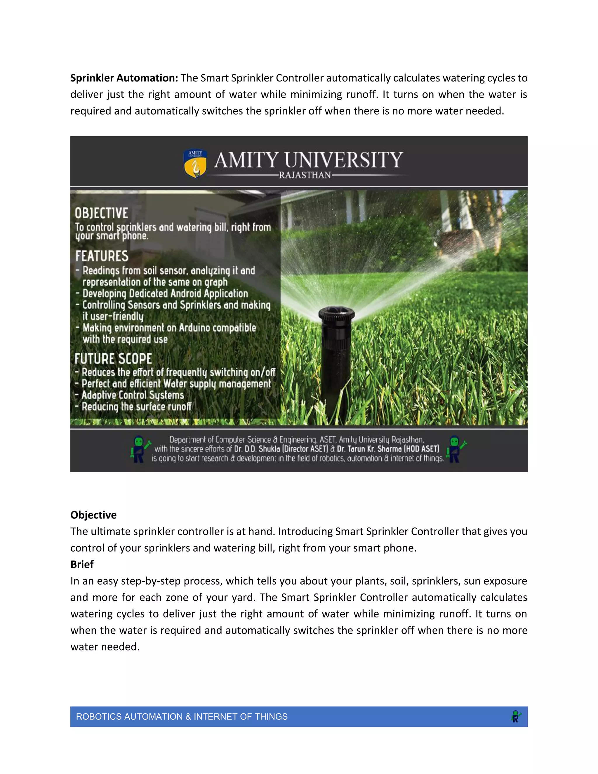 ROBOTICS AUTOMATION & INTERNET OF THINGS
Sprinkler Automation: The Smart Sprinkler Controller automatically calculates watering cycles to
deliver just the right amount of water while minimizing runoff. It turns on when the water is
required and automatically switches the sprinkler off when there is no more water needed.
Objective
The ultimate sprinkler controller is at hand. Introducing Smart Sprinkler Controller that gives you
control of your sprinklers and watering bill, right from your smart phone.
Brief
In an easy step-by-step process, which tells you about your plants, soil, sprinklers, sun exposure
and more for each zone of your yard. The Smart Sprinkler Controller automatically calculates
watering cycles to deliver just the right amount of water while minimizing runoff. It turns on
when the water is required and automatically switches the sprinkler off when there is no more
water needed.
 
