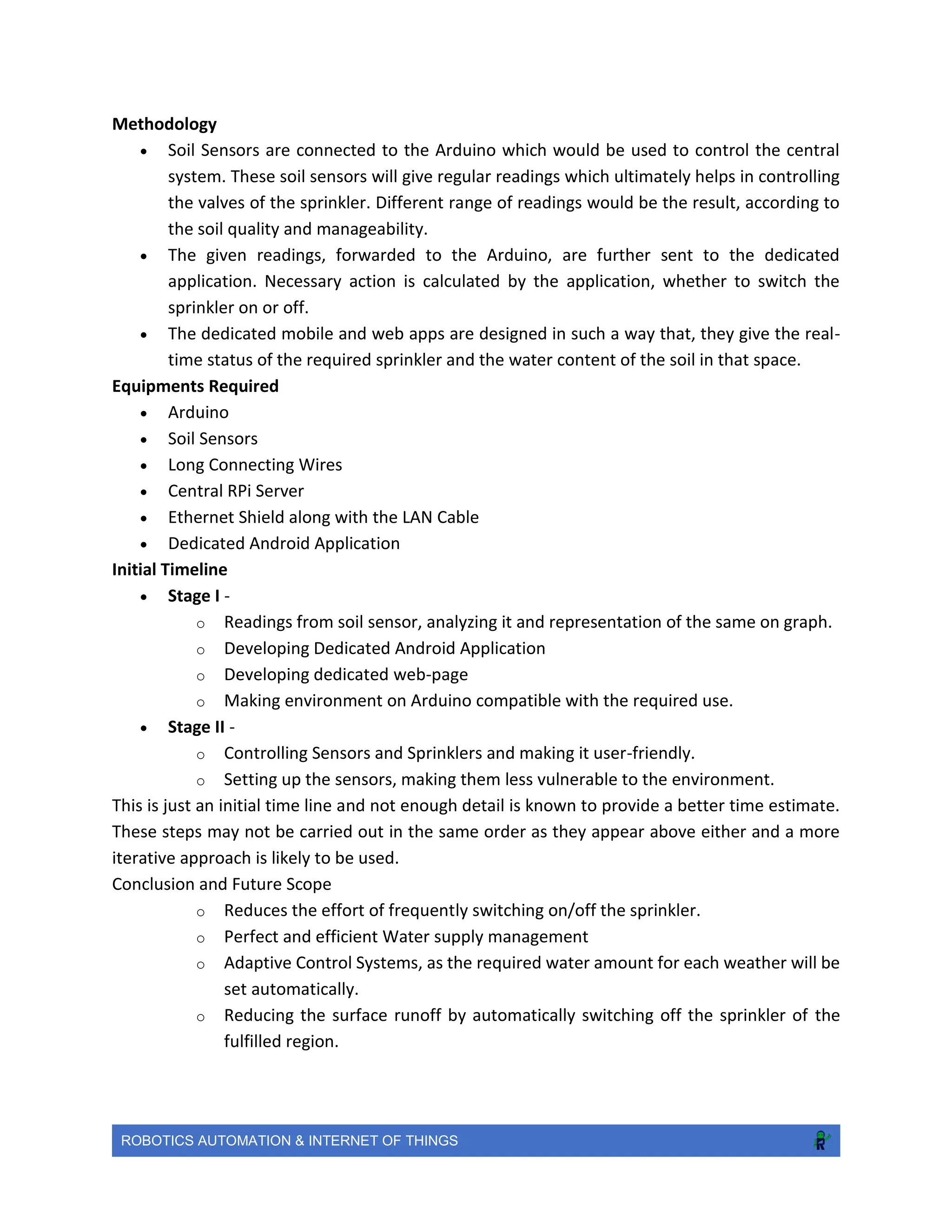 ROBOTICS AUTOMATION & INTERNET OF THINGS
Methodology
 Soil Sensors are connected to the Arduino which would be used to control the central
system. These soil sensors will give regular readings which ultimately helps in controlling
the valves of the sprinkler. Different range of readings would be the result, according to
the soil quality and manageability.
 The given readings, forwarded to the Arduino, are further sent to the dedicated
application. Necessary action is calculated by the application, whether to switch the
sprinkler on or off.
 The dedicated mobile and web apps are designed in such a way that, they give the real-
time status of the required sprinkler and the water content of the soil in that space.
Equipments Required
 Arduino
 Soil Sensors
 Long Connecting Wires
 Central RPi Server
 Ethernet Shield along with the LAN Cable
 Dedicated Android Application
Initial Timeline
 Stage I -
o Readings from soil sensor, analyzing it and representation of the same on graph.
o Developing Dedicated Android Application
o Developing dedicated web-page
o Making environment on Arduino compatible with the required use.
 Stage II -
o Controlling Sensors and Sprinklers and making it user-friendly.
o Setting up the sensors, making them less vulnerable to the environment.
This is just an initial time line and not enough detail is known to provide a better time estimate.
These steps may not be carried out in the same order as they appear above either and a more
iterative approach is likely to be used.
Conclusion and Future Scope
o Reduces the effort of frequently switching on/off the sprinkler.
o Perfect and efficient Water supply management
o Adaptive Control Systems, as the required water amount for each weather will be
set automatically.
o Reducing the surface runoff by automatically switching off the sprinkler of the
fulfilled region.
 