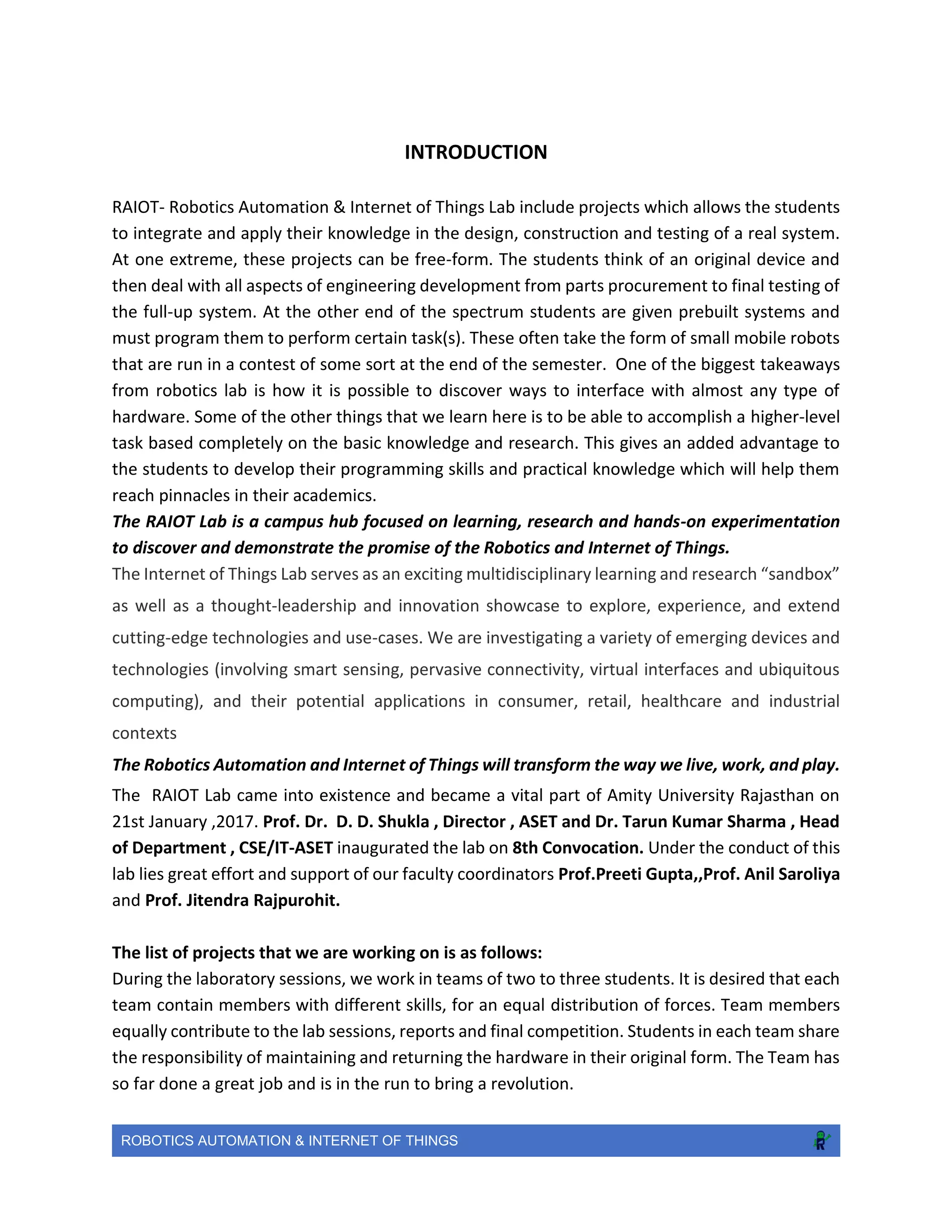 ROBOTICS AUTOMATION & INTERNET OF THINGS
INTRODUCTION
RAIOT- Robotics Automation & Internet of Things Lab include projects which allows the students
to integrate and apply their knowledge in the design, construction and testing of a real system.
At one extreme, these projects can be free-form. The students think of an original device and
then deal with all aspects of engineering development from parts procurement to final testing of
the full-up system. At the other end of the spectrum students are given prebuilt systems and
must program them to perform certain task(s). These often take the form of small mobile robots
that are run in a contest of some sort at the end of the semester. One of the biggest takeaways
from robotics lab is how it is possible to discover ways to interface with almost any type of
hardware. Some of the other things that we learn here is to be able to accomplish a higher-level
task based completely on the basic knowledge and research. This gives an added advantage to
the students to develop their programming skills and practical knowledge which will help them
reach pinnacles in their academics.
The RAIOT Lab is a campus hub focused on learning, research and hands-on experimentation
to discover and demonstrate the promise of the Robotics and Internet of Things.
The Internet of Things Lab serves as an exciting multidisciplinary learning and research “sandbox”
as well as a thought-leadership and innovation showcase to explore, experience, and extend
cutting-edge technologies and use-cases. We are investigating a variety of emerging devices and
technologies (involving smart sensing, pervasive connectivity, virtual interfaces and ubiquitous
computing), and their potential applications in consumer, retail, healthcare and industrial
contexts
The Robotics Automation and Internet of Things will transform the way we live, work, and play.
The RAIOT Lab came into existence and became a vital part of Amity University Rajasthan on
21st January ,2017. Prof. Dr. D. D. Shukla , Director , ASET and Dr. Tarun Kumar Sharma , Head
of Department , CSE/IT-ASET inaugurated the lab on 8th Convocation. Under the conduct of this
lab lies great effort and support of our faculty coordinators Prof.Preeti Gupta,,Prof. Anil Saroliya
and Prof. Jitendra Rajpurohit.
The list of projects that we are working on is as follows:
During the laboratory sessions, we work in teams of two to three students. It is desired that each
team contain members with different skills, for an equal distribution of forces. Team members
equally contribute to the lab sessions, reports and final competition. Students in each team share
the responsibility of maintaining and returning the hardware in their original form. The Team has
so far done a great job and is in the run to bring a revolution.
 