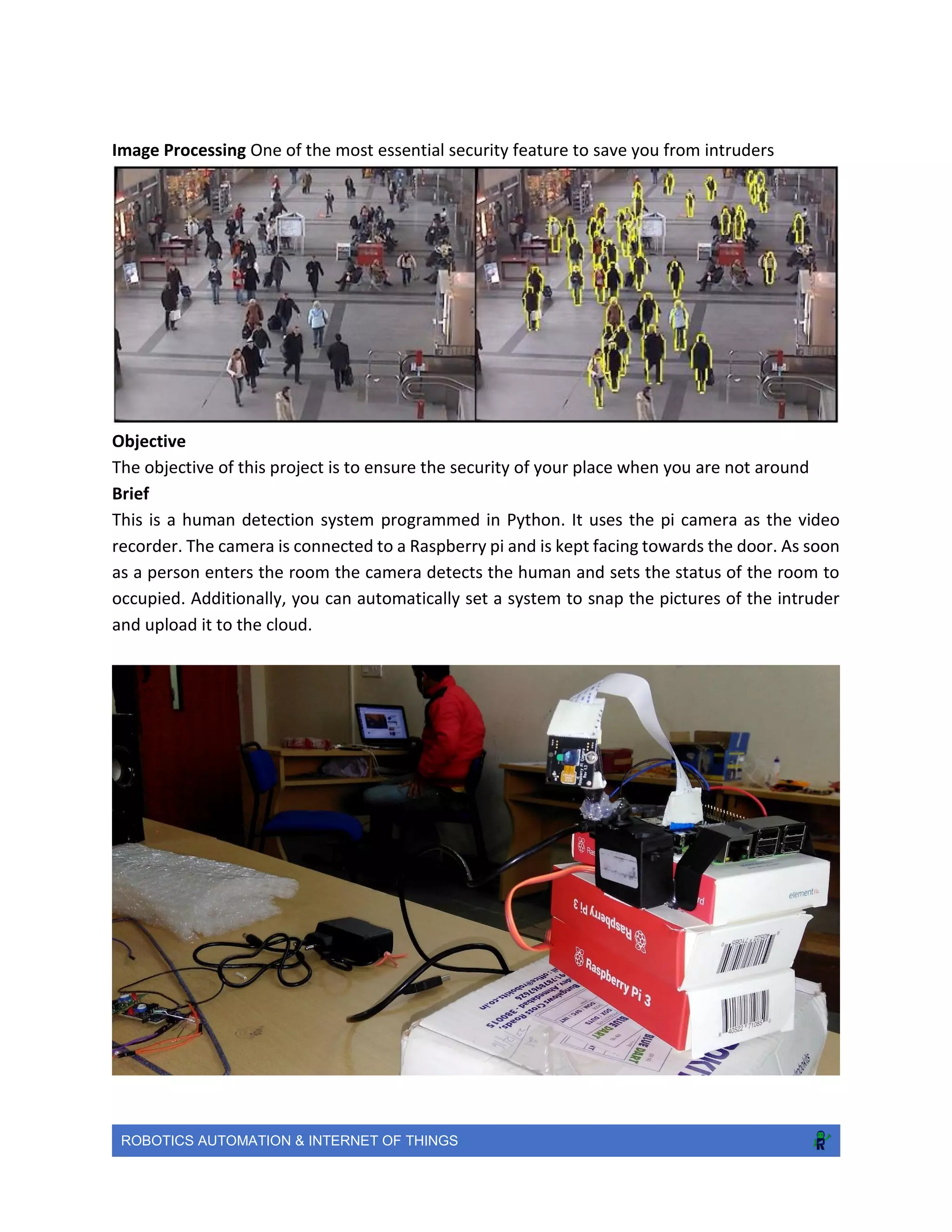 ROBOTICS AUTOMATION & INTERNET OF THINGS
Image Processing One of the most essential security feature to save you from intruders
Objective
The objective of this project is to ensure the security of your place when you are not around
Brief
This is a human detection system programmed in Python. It uses the pi camera as the video
recorder. The camera is connected to a Raspberry pi and is kept facing towards the door. As soon
as a person enters the room the camera detects the human and sets the status of the room to
occupied. Additionally, you can automatically set a system to snap the pictures of the intruder
and upload it to the cloud.
 