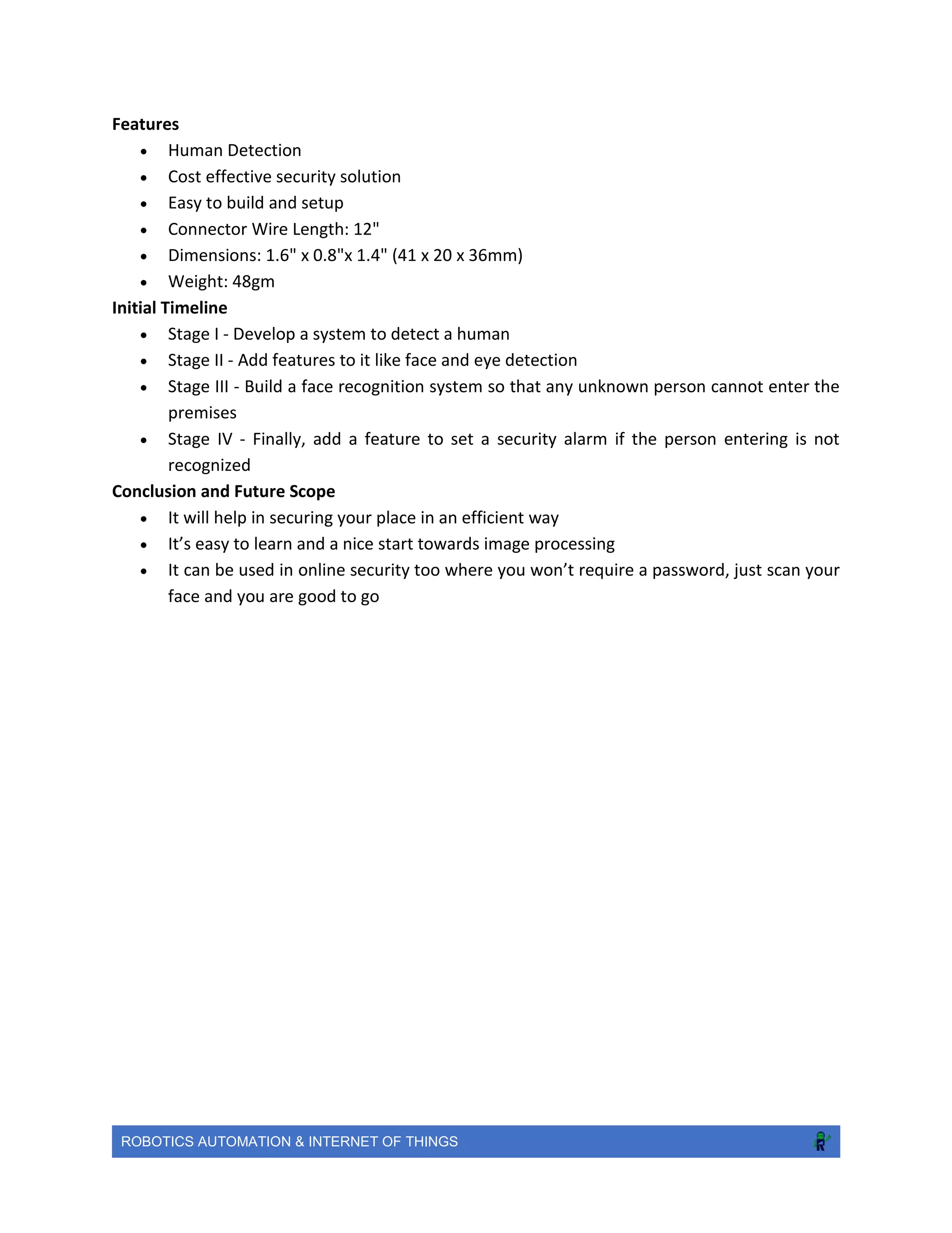 ROBOTICS AUTOMATION & INTERNET OF THINGS
Features
 Human Detection
 Cost effective security solution
 Easy to build and setup
 Connector Wire Length: 12"
 Dimensions: 1.6" x 0.8"x 1.4" (41 x 20 x 36mm)
 Weight: 48gm
Initial Timeline
 Stage I - Develop a system to detect a human
 Stage II - Add features to it like face and eye detection
 Stage III - Build a face recognition system so that any unknown person cannot enter the
premises
 Stage IV - Finally, add a feature to set a security alarm if the person entering is not
recognized
Conclusion and Future Scope
 It will help in securing your place in an efficient way
 It’s easy to learn and a nice start towards image processing
 It can be used in online security too where you won’t require a password, just scan your
face and you are good to go
 